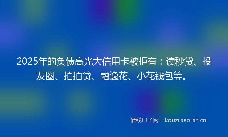 2025年的负债高光大信用卡被拒有：读秒贷、投友圈、拍拍贷、融逸花、小花钱包等。