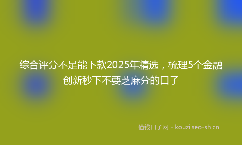 综合评分不足能下款2025年精选，梳理5个金融创新秒下不要芝麻分的口子