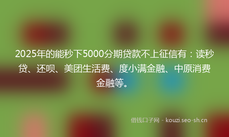 2025年的能秒下5000分期贷款不上征信有：读秒贷、还呗、美团生活费、度小满金融、中原消费金融等。