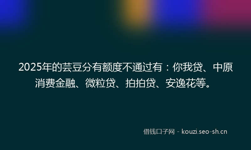2025年的芸豆分有额度不通过有：你我贷、中原消费金融、微粒贷、拍拍贷、安逸花等。