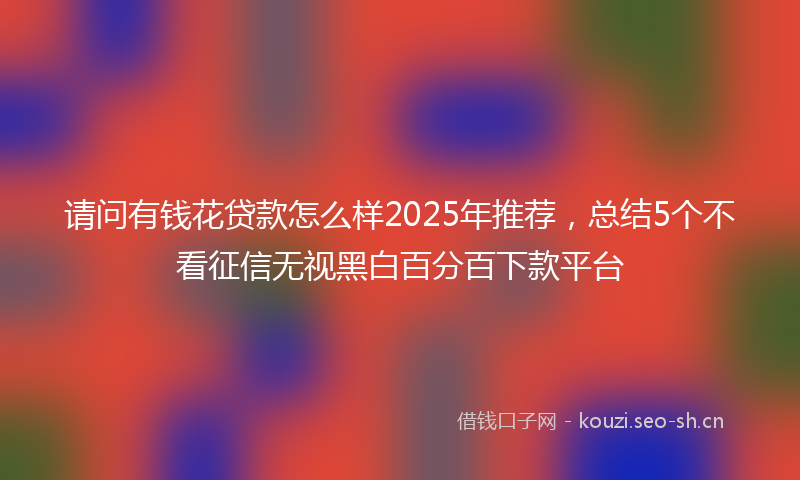 请问有钱花贷款怎么样2025年推荐，总结5个不看征信无视黑白百分百下款平台