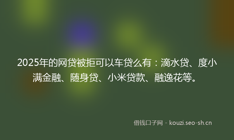 2025年的网贷被拒可以车贷么有：滴水贷、度小满金融、随身贷、小米贷款、融逸花等。