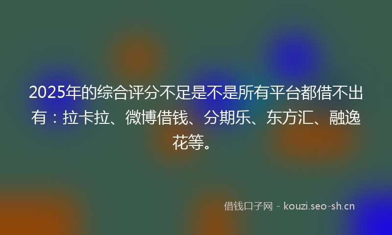 2025年的综合评分不足是不是所有平台都借不出有：拉卡拉、微博借钱、分期乐、东方汇、融逸花等。