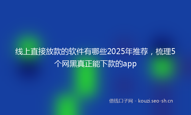 线上直接放款的软件有哪些2025年推荐，梳理5个网黑真正能下款的app