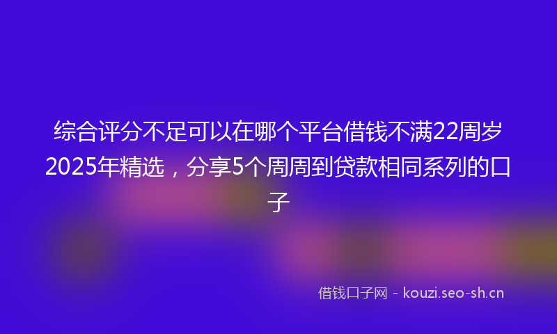 综合评分不足可以在哪个平台借钱不满22周岁2025年精选，分享5个周周到贷款相同系列的口子
