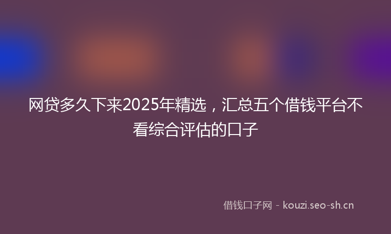 网贷多久下来2025年精选，汇总五个借钱平台不看综合评估的口子