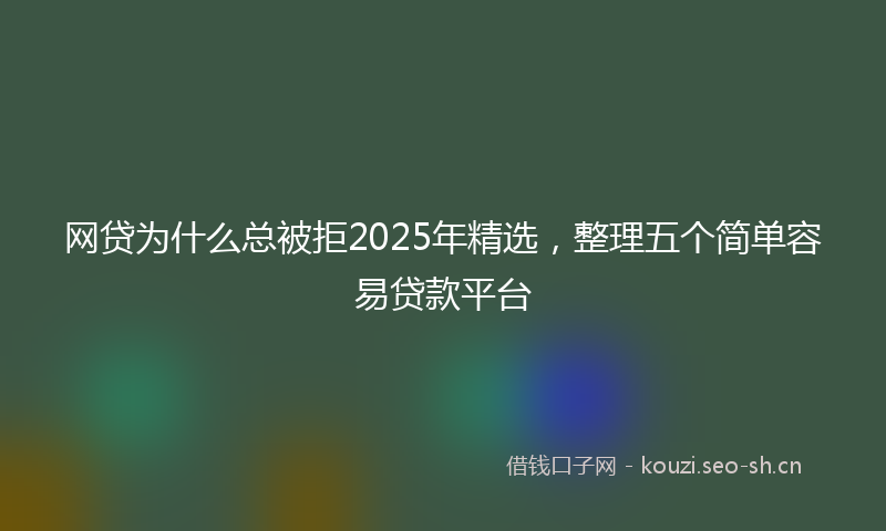 网贷为什么总被拒2025年精选，整理五个简单容易贷款平台
