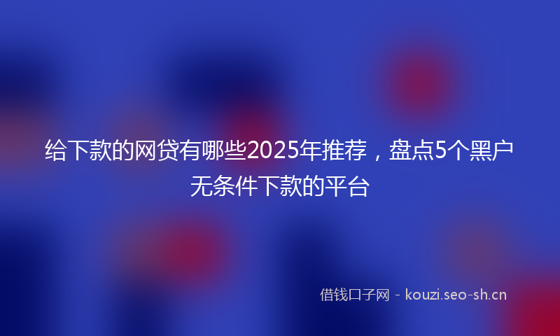 给下款的网贷有哪些2025年推荐，盘点5个黑户无条件下款的平台