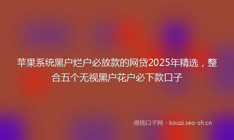 苹果系统黑户烂户必放款的网贷2025年精选，整合五个无视黑户花户必下款口子