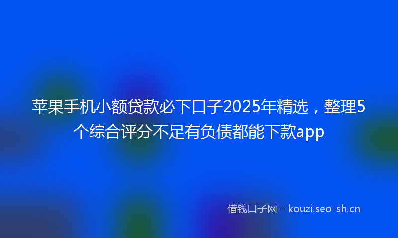 苹果手机小额贷款必下口子2025年精选，整理5个综合评分不足有负债都能下款app