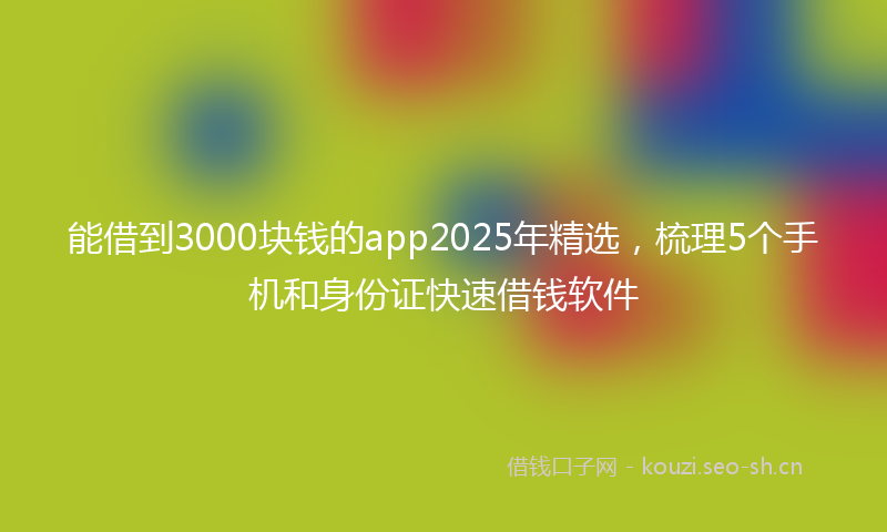能借到3000块钱的app2025年精选，梳理5个手机和身份证快速借钱软件