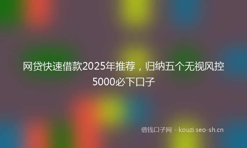 网贷快速借款2025年推荐，归纳五个无视风控5000必下口子