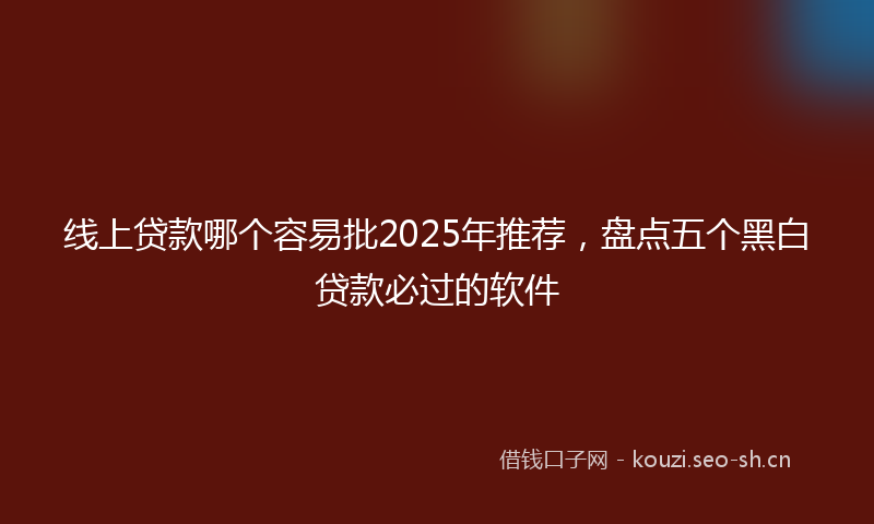线上贷款哪个容易批2025年推荐，盘点五个黑白贷款必过的软件