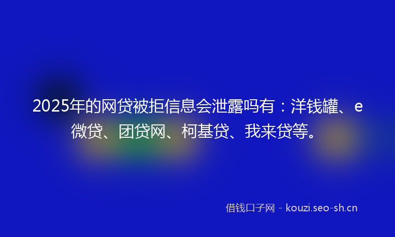 2025年的网贷被拒信息会泄露吗有：洋钱罐、e微贷、团贷网、柯基贷、我来贷等。