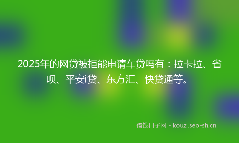 2025年的网贷被拒能申请车贷吗有：拉卡拉、省呗、平安i贷、东方汇、快贷通等。