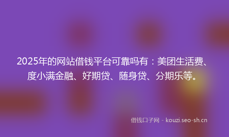 2025年的网站借钱平台可靠吗有：美团生活费、度小满金融、好期贷、随身贷、分期乐等。