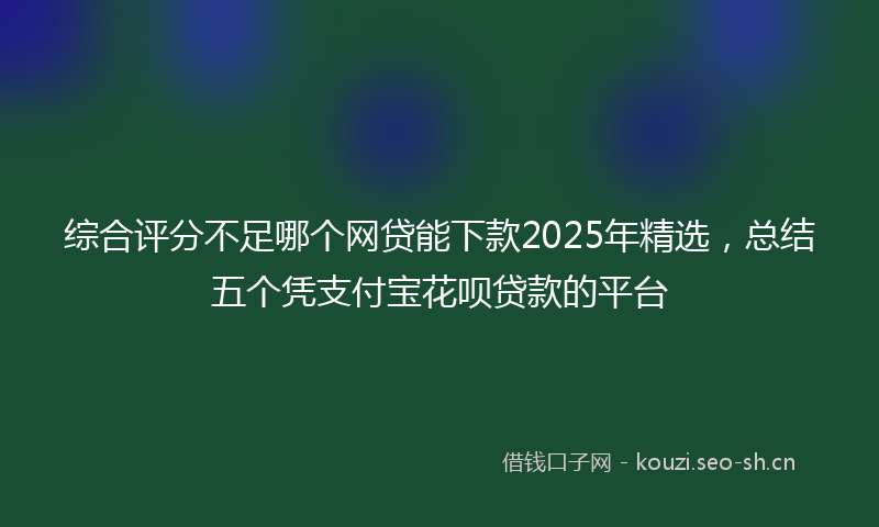 综合评分不足哪个网贷能下款2025年精选,总结五个凭支付宝花呗贷款的平台
