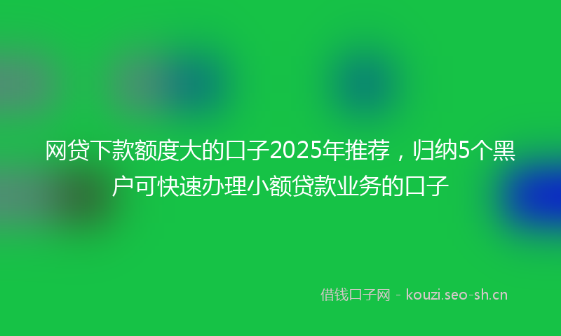 网贷下款额度大的口子2025年推荐，归纳5个黑户可快速办理小额贷款业务的口子