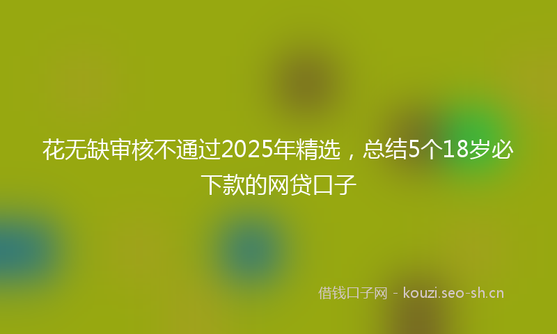 花无缺审核不通过2025年精选，总结5个18岁必下款的网贷口子