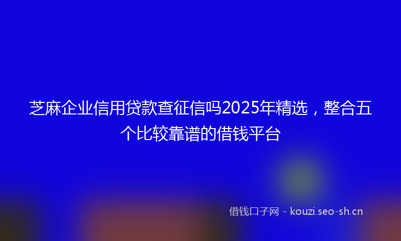 芝麻企业信用贷款查征信吗2025年精选,整合五个比较靠谱的借钱平台