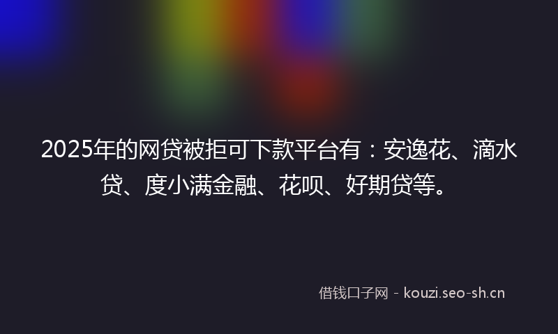 2025年的网贷被拒可下款平台有：安逸花、滴水贷、度小满金融、花呗、好期贷等。
