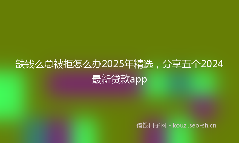 缺钱么总被拒怎么办2025年精选,分享五个2024最新贷款app