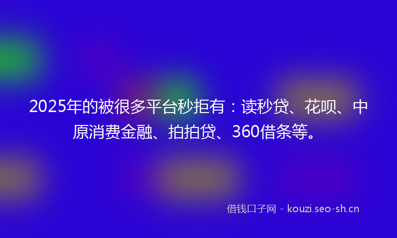 2025年的被很多平台秒拒有：读秒贷、花呗、中原消费金融、拍拍贷、360借条等。