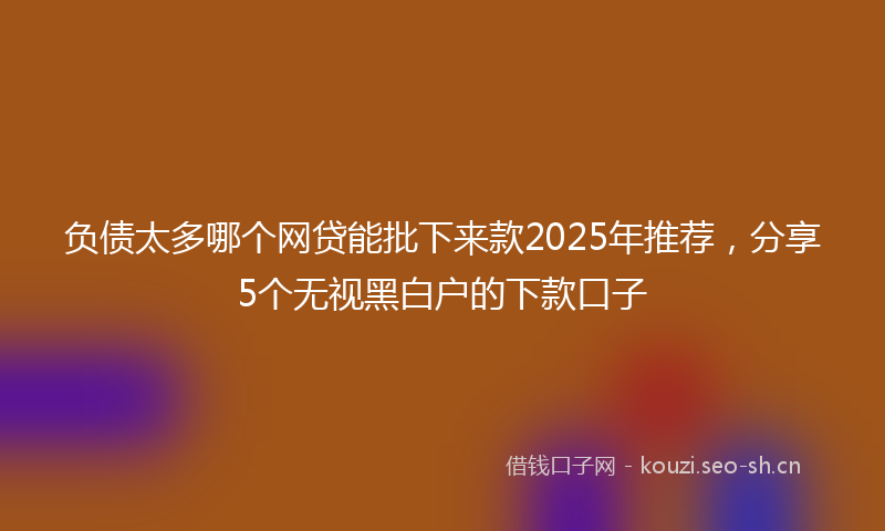 负债太多哪个网贷能批下来款2025年推荐，分享5个无视黑白户的下款口子