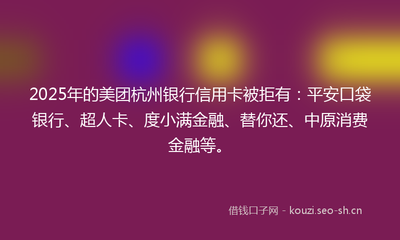 2025年的美团杭州银行信用卡被拒有：平安口袋银行、超人卡、度小满金融、替你还、中原消费金融等。