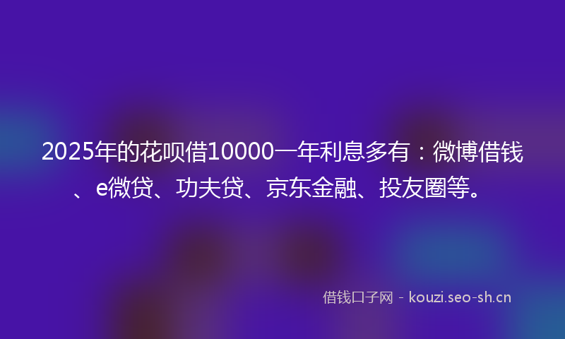 2025年的花呗借10000一年利息多有：微博借钱、e微贷、功夫贷、京东金融、投友圈等。