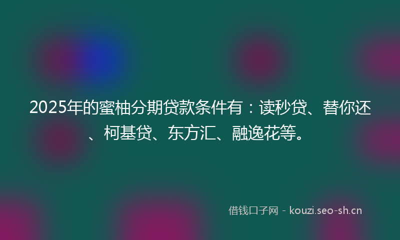 2025年的蜜柚分期贷款条件有：读秒贷、替你还、柯基贷、东方汇、融逸花等。