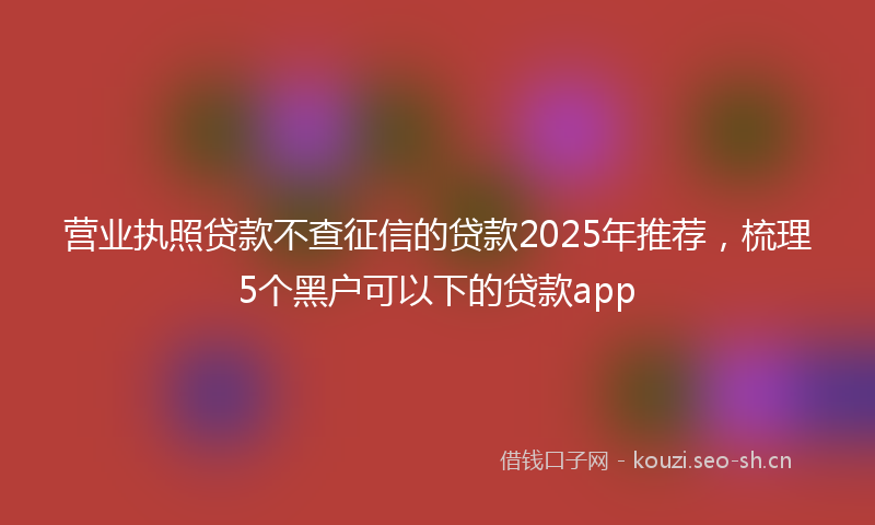 营业执照贷款不查征信的贷款2025年推荐，梳理5个黑户可以下的贷款app