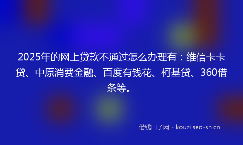 2025年的网上贷款不通过怎么办理有：维信卡卡贷、中原消费金融、百度有钱花、柯基贷、360借条等。