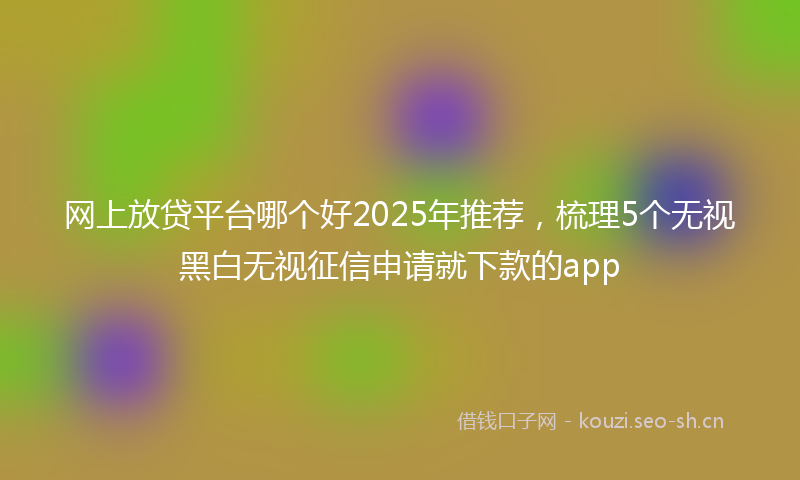 网上放贷平台哪个好2025年推荐，梳理5个无视黑白无视征信申请就下款的app