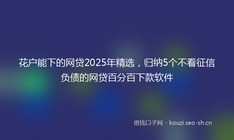 花户能下的网贷2025年精选，归纳5个不看征信负债的网贷百分百下款软件