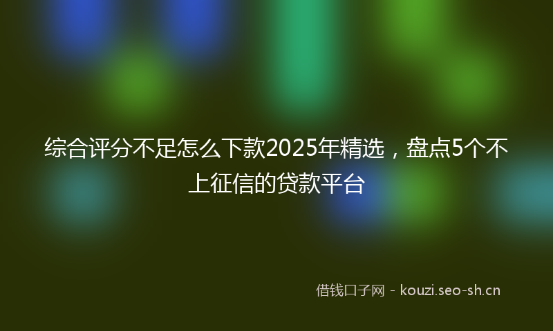 综合评分不足怎么下款2025年精选，盘点5个不上征信的贷款平台