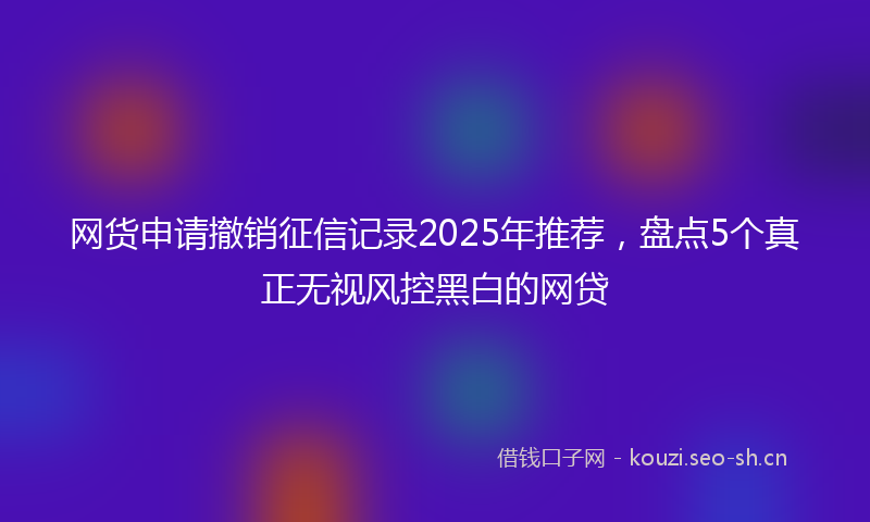 网货申请撤销征信记录2025年推荐，盘点5个真正无视风控黑白的网贷