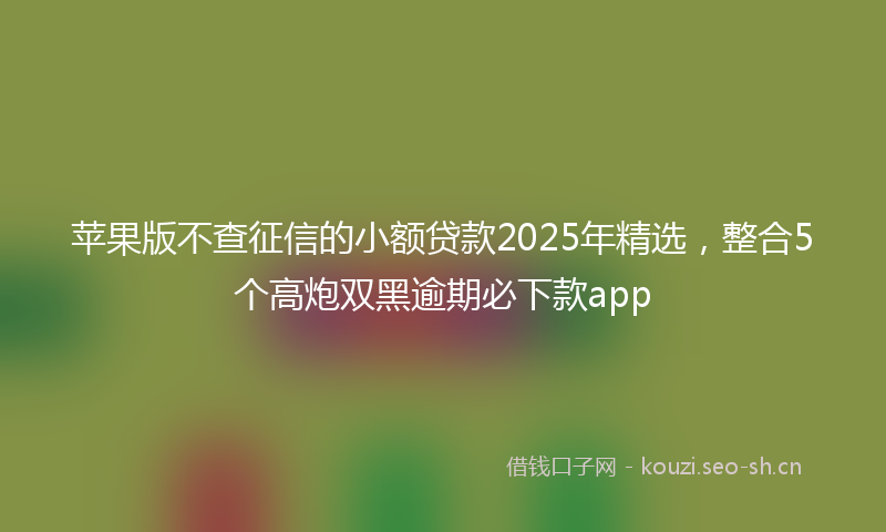 苹果版不查征信的小额贷款2025年精选，整合5个高炮双黑逾期必下款app
