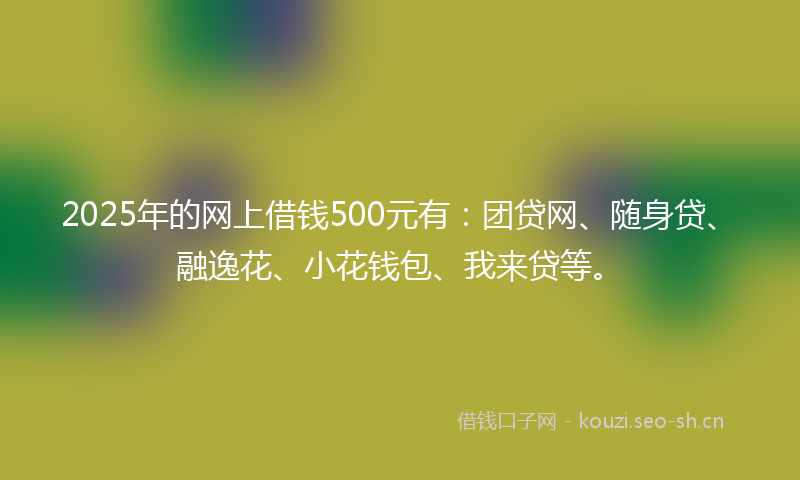 2025年的网上借钱500元有：团贷网、随身贷、融逸花、小花钱包、我来贷等。
