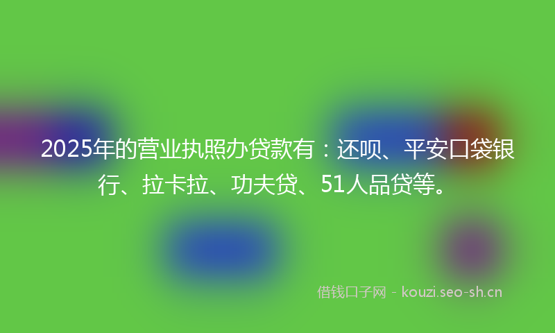 2025年的营业执照办贷款有：还呗、平安口袋银行、拉卡拉、功夫贷、51人品贷等。