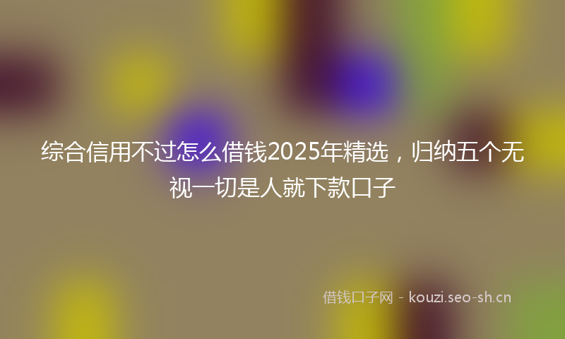 综合信用不过怎么借钱2025年精选，归纳五个无视一切是人就下款口子