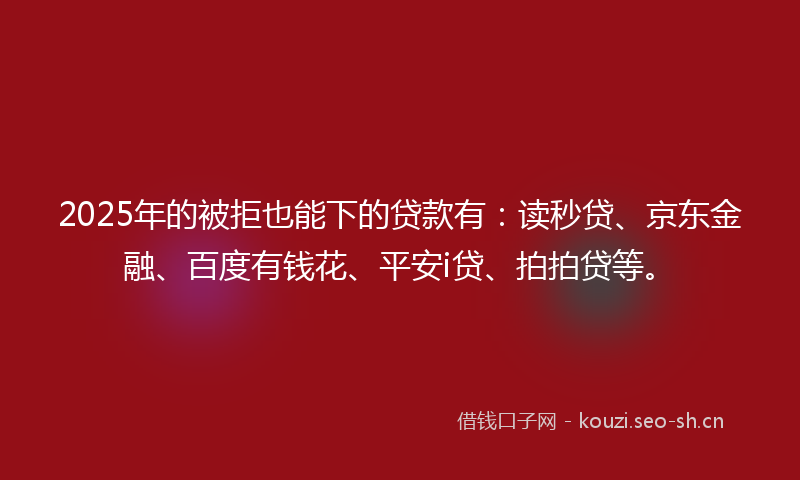 2025年的被拒也能下的贷款有：读秒贷、京东金融、百度有钱花、平安i贷、拍拍贷等。