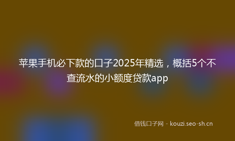 苹果手机必下款的口子2025年精选，概括5个不查流水的小额度贷款app