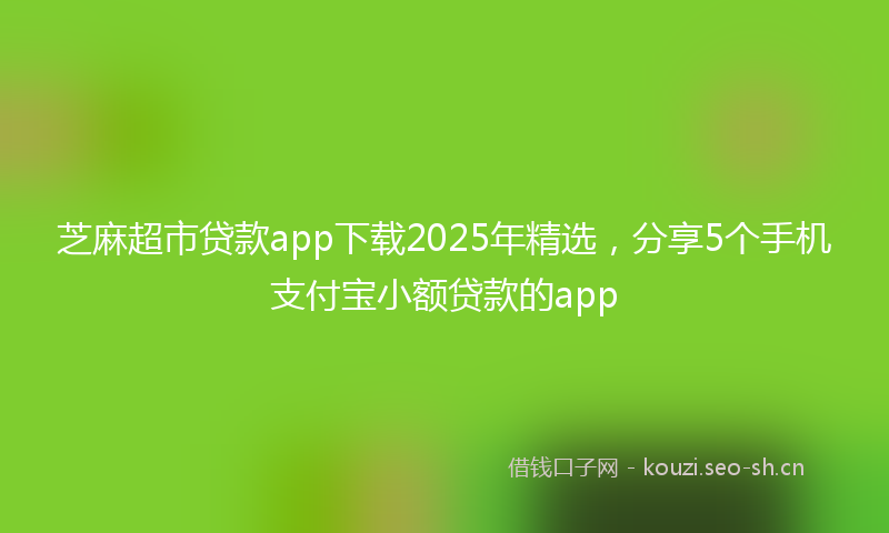 芝麻超市贷款app下载2025年精选，分享5个手机支付宝小额贷款的app