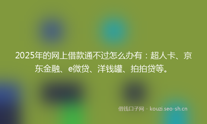 2025年的网上借款通不过怎么办有：超人卡、京东金融、e微贷、洋钱罐、拍拍贷等。