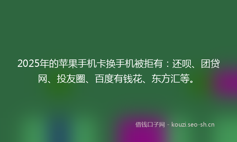 2025年的苹果手机卡换手机被拒有：还呗、团贷网、投友圈、百度有钱花、东方汇等。