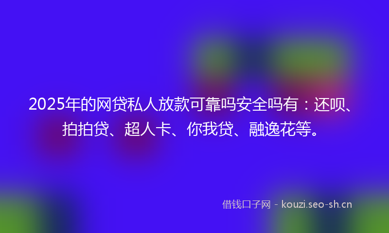 2025年的网贷私人放款可靠吗安全吗有：还呗、拍拍贷、超人卡、你我贷、融逸花等。
