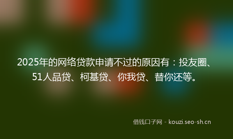 2025年的网络贷款申请不过的原因有：投友圈、51人品贷、柯基贷、你我贷、替你还等。