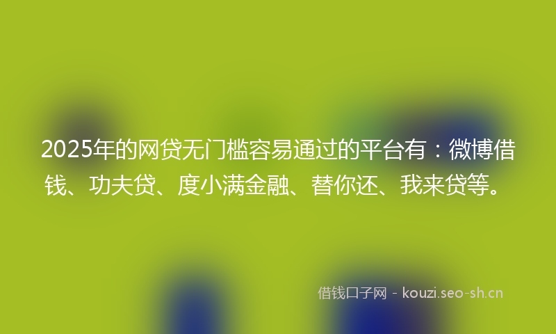 2025年的网贷无门槛容易通过的平台有：微博借钱、功夫贷、度小满金融、替你还、我来贷等。