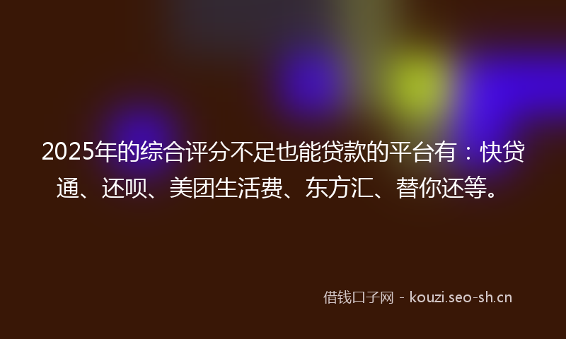 2025年的综合评分不足也能贷款的平台有：快贷通、还呗、美团生活费、东方汇、替你还等。